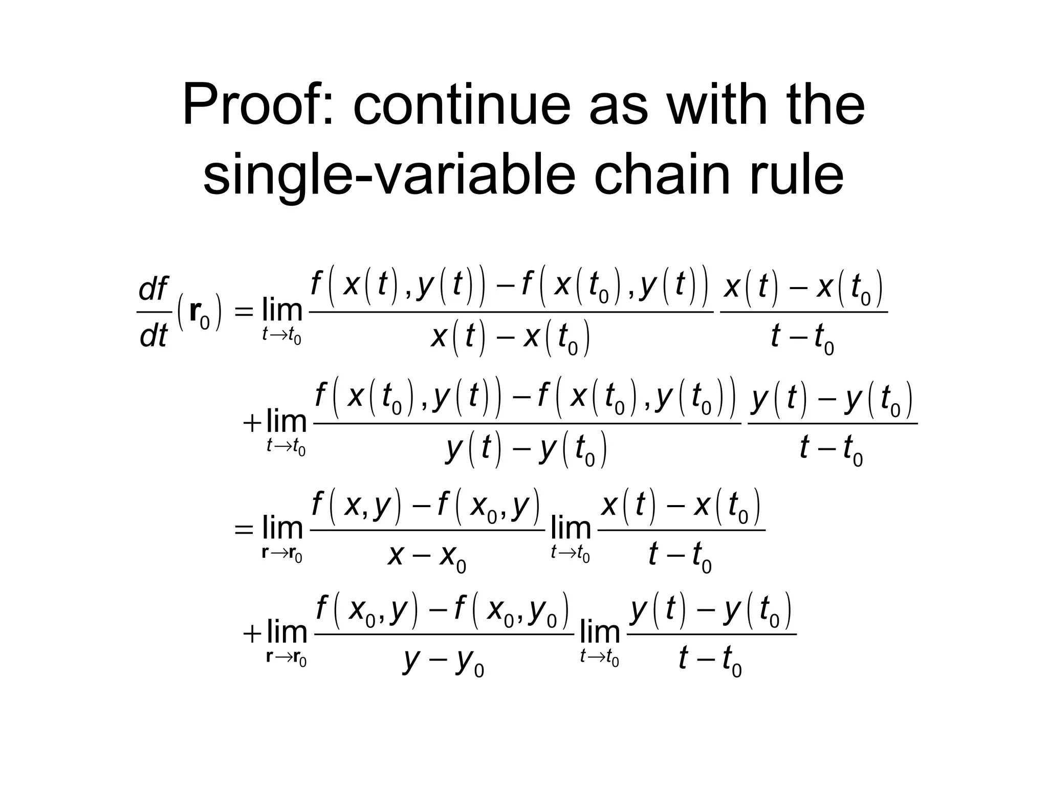 Proof: continue as with the
single-variable chain rule
f ( x ( t ) , y ( t ) ) − f ( x ( t0 ) , y ( t ) ) x ( t ) − x ( t0 )
df
( r0 ) = lim
t →t0
dt
x ( t ) − x ( t0 )
t − t0

f ( x ( t0 ) , y ( t ) ) − f ( x ( t0 ) , y ( t0 ) ) y ( t ) − y ( t0 )
+ lim
t →t0
y ( t ) − y ( t0 )
t − t0

f ( x, y ) − f ( x0 , y )
x ( t ) − x ( t0 )
= lim
lim
r →r0
t →t0
x − x0
t − t0

f ( x0 , y ) − f ( x 0 , y 0 )
y ( t ) − y ( t0 )
+ lim
lim
r →r0
t →t0
y − y0
t − t0

 