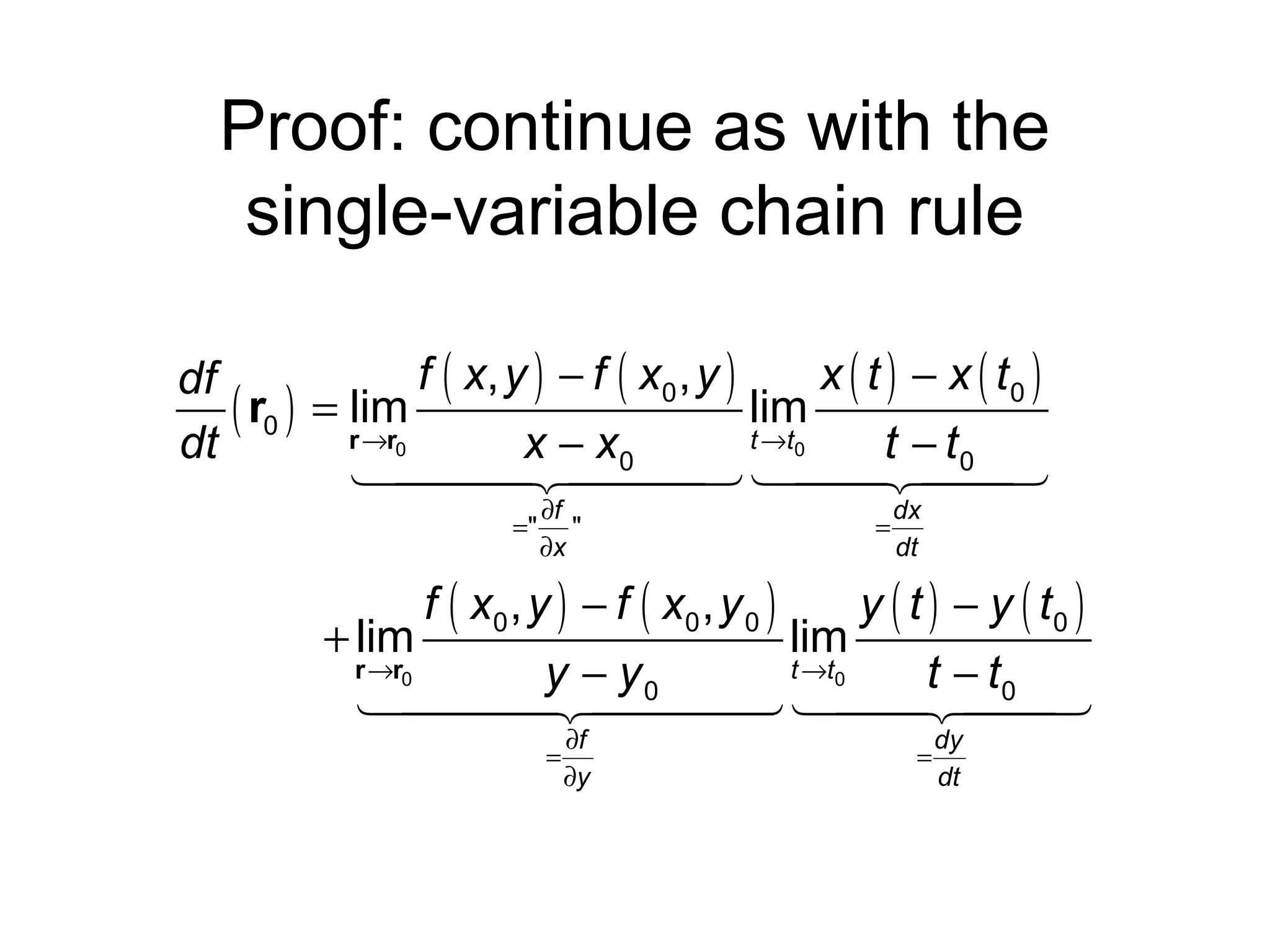 Proof: continue as with the
single-variable chain rule
f ( x, y ) − f ( x 0 , y )
x ( t ) − x ( t0 )
df
lim
( r0 ) = rlim
→r0
t →t0
dt
x − x0
t − t0
144424443 144
244
3
="

∂f
"
∂x

=

dx
dt

f ( x0 , y ) − f ( x0 , y 0 )
y ( t ) − y ( t0 )
+ lim
lim
r →r0
t →t0
y − y0
t − t0
1444 24444 144244
4
3
3
=

∂f
∂y

=

dy
dt

 