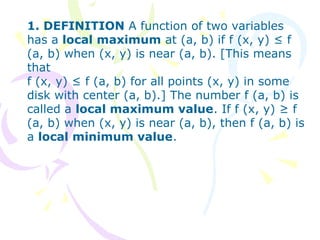 1. DEFINITION A function of two variables
has a local maximum at (a, b) if f (x, y) ≤ f
(a, b) when (x, y) is near (a, b). [This means
that
f (x, y) ≤ f (a, b) for all points (x, y) in some
disk with center (a, b).] The number f (a, b) is
called a local maximum value. If f (x, y) ≥ f
(a, b) when (x, y) is near (a, b), then f (a, b) is
a local minimum value.
 