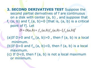3. SECOND DERIVATIVES TEST Suppose the
second partial derivatives of f are continuous
on a disk with center (a, b) , and suppose that
fx (a, b) and fy (a, b)=0 [that is, (a, b) is a critical
point of f]. Let
(a)If D>0 and fxx (a, b)>0 , then f (a, b) is a local
minimum.
(b)If D>0 and fxx (a, b)<0, then f (a, b) is a local
maximum.
(c) If D<0, then f (a, b) is not a local maximum
or minimum.
2
)],([),(),(),( bafbafbafbaDD xyyyxx −==
 