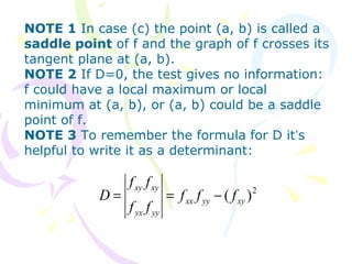 NOTE 1 In case (c) the point (a, b) is called a
saddle point of f and the graph of f crosses its
tangent plane at (a, b).
NOTE 2 If D=0, the test gives no information:
f could have a local maximum or local
minimum at (a, b), or (a, b) could be a saddle
point of f.
NOTE 3 To remember the formula for D it’s
helpful to write it as a determinant:
2
)( xyyyxx
yyyx
xyxy
fff
ff
ff
D −==
 