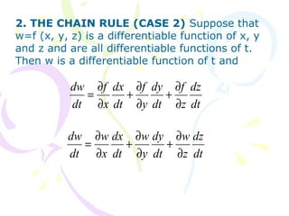 2. THE CHAIN RULE (CASE 2) Suppose that
w=f (x, y, z) is a differentiable function of x, y
and z and are all differentiable functions of t.
Then w is a differentiable function of t and
dt
dz
z
f
dt
dy
y
f
dt
dx
x
f
dt
dw
∂
∂
+
∂
∂
+
∂
∂
=
dt
dz
z
w
dt
dy
y
w
dt
dx
x
w
dt
dw
∂
∂
+
∂
∂
+
∂
∂
=
 