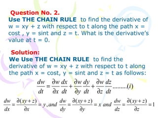 Question No. 2.
Use THE CHAIN RULE to find the derivative of
w = xy + z with respect to t along the path x =
cost , y = sint and z = t. What is the derivative’s
value at t = 0.
).........(i
dt
dz
z
w
dt
dy
y
w
dt
dx
x
w
dt
dw
∂
∂
+
∂
∂
+
∂
∂
=
Solution:
We Use THE CHAIN RULE to find the
derivative of w = xy + z with respect to t along
the path x = cost, y = sint and z = t as follows:
1
)()(
,
)(
=
∂
+∂
==
∂
+∂
==
∂
+∂
=
z
zxy
dz
dw
andx
y
zxy
dy
dw
andy
x
zxy
dx
dw
 