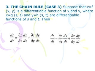 3. THE CHAIN RULE (CASE 3) Suppose that z=f
(x, y) is a differentiable function of x and y, where
x=g (s, t) and y=h (s, t) are differentiable
functions of s and t. Then
ds
dy
y
z
ds
dx
x
z
dx
dz
∂
∂
+
∂
∂
=
dt
dy
y
z
dt
dx
x
z
dt
dz
∂
∂
+
∂
∂
=
 
