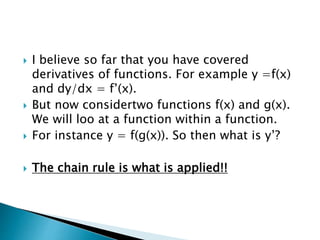  I believe so far that you have covered
derivatives of functions. For example y =f(x)
and dy/dx = f’(x).
But now considertwo functions f(x) and g(x).
We will loo at a function within a function.
For instance y = f(g(x)). So then what is y’?
The chain rule is what is applied!!