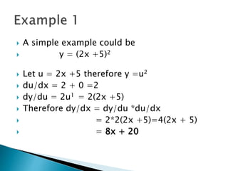  A simple example could be
y = (2x +5)2
Let u = 2x +5 therefore y =u2
du/dx = 2 + 0 =2
dy/du = 2u1 = 2(2x +5)
Therefore dy/dx = dy/du *du/dx
= 2*2(2x +5)=4(2x + 5)
= 8x + 20