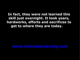 In fact, they were not learned this
skill just overnight. It took years,
hardworks, efforts and sacrifices to
get to where they are today.

www.chainsawcarving.com

 