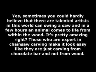 Yes, sometimes you could hardly
believe that there are talented artists
in this world can swing a saw and in a
few hours an animal comes to life from
within the wood. It's pretty amazing
right? Those who are expert in
chainsaw carving make it look easy
like they are just carving from
chocolate bar and not from wood.

 
