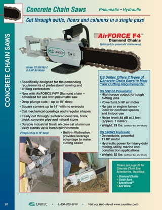 Concrete Chain Saws                                  Pneumatic • Hydraulic

                          Cut through walls, floors and columns in a single pass


                                                                              AirFORCE F4 ™
CONCRETE CHAIN SAWS



                                                                                      Diamond Chains
                                                                               Optimized for pneumatic chainsawing




                          Model CS 536163-2
                          6.5 HP Air Motor

                                                                               CS Unitec Offers 2 Types of
                      • Specifically designed for the demanding                Concrete Chain Saws to Meet
                        requirements of professional sawing and                Your Cutting Requirements:
                        drilling contractors
                                                                               CS 536163 Pneumatic
                      • Now with AirFORCE F4™ Diamond chain –                  • High torque output for tough
                        optimized for use with pneumatic saw                     cutting jobs
                      • Deep plunge cuts – up to 15" deep                      • Powerful 6.5 HP air motor
                      • Square corners up to 14" with no overcuts              • No gas or engine fumes –
                      • Cut mechanical openings and irregular shapes             ideal for confined spaces
                                                                                 and indoor use
                      • Easily cut through reinforced concrete, brick,         • Noise level: 88 dB at 3 feet
                        block, concrete pipe and natural stone                   (approx. 1 meter)
                      • Durable industrial finish on die-cast aluminum         • Weight: 29 lbs. (without bar and chain)
                        body stands up to harsh environments
                      Plunge cut up to 15" deep!    • Built-in Wallwalker      CS 526822 Hydraulic
                                                      provides leverage        • Dependable, powerful
                                                      advantage to make          11 HP motor
                                                      cutting easier           • Hydraulic power for heavy-duty
                                                                                 mining, utility, marine and
                                                                                 construction applications
                                                                               • Weight: 25 lbs. (without bar and chain)


                                                                                             Please see page 30 for
                                                                                             Concrete Chain Saw
                                                                                             Accessories, including:
                                                                                             • Diamond Chains
                                                                                             • Guide Bars
                                                                                             • SpeedHook®
                                                                                             • And More!




28                                            •   1-800-700-5919   •   Visit our Web site at www.csunitec.com
 