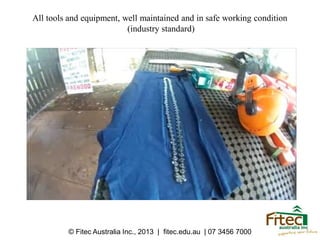 All tools and equipment, well maintained and in safe working condition
(industry standard)
© Fitec Australia Inc., 2013 | fitec.edu.au | 07 3456 7000
 