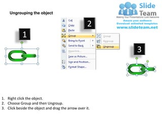 Ungrouping the object

                                                    2
            1
                                                         3




1. Right click the object.
2. Choose Group and then Ungroup.
3. Click beside the object and drag the arrow over it.
 