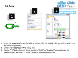 Edit Color

                                         2                           3
            1




1. Select the shape to change the color and Right click the object( click any object which you
   want to change color)
2. Choose Format Shape in the dialog box.
3. Choose “Fill” in the Format Shape box then “Solid” or “Gradient” depending on the
   appearance of the object. Change colour as shown in the picture.
 