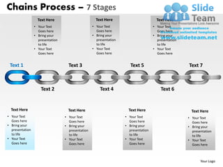 Chains Process – 7 Stages
                   Text Here                         Text Here                         Text Here
                 • Your Text                       • Your Text                       • Your Text
                   Goes here                         Goes here                         Goes here
                 • Bring your                      • Bring your                      • Bring your
                   presentation                      presentation                      presentation
                   to life                           to life                           to life
                 • Your Text                       • Your Text                       • Your Text
                   Goes here                         Goes here                         Goes here


 Text 1                             Text 3                             Text 5                         Text 7



                     Text 2                            Text 4                            Text 6


  Text Here                         Text Here                         Text Here                         Text Here
• Your Text                       • Your Text                       • Your Text                       • Your Text
  Goes here                         Goes here                         Goes here                         Goes here
• Bring your                      • Bring your                      • Bring your                      • Bring your
  presentation                      presentation                      presentation                      presentation
  to life                           to life                           to life                           to life
• Your Text                       • Your Text                       • Your Text                       • Your Text
  Goes here                         Goes here                         Goes here                         Goes here



                                                                                                             Your Logo
 
