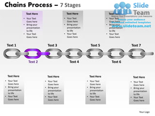 Chains Process – 7 Stages
                   Text Here                         Text Here                         Text Here
                 • Your Text                       • Your Text                       • Your Text
                   Goes here                         Goes here                         Goes here
                 • Bring your                      • Bring your                      • Bring your
                   presentation                      presentation                      presentation
                   to life                           to life                           to life
                 • Your Text                       • Your Text                       • Your Text
                   Goes here                         Goes here                         Goes here


 Text 1                             Text 3                             Text 5                         Text 7



                     Text 2                            Text 4                            Text 6


  Text Here                         Text Here                         Text Here                         Text Here
• Your Text                       • Your Text                       • Your Text                       • Your Text
  Goes here                         Goes here                         Goes here                         Goes here
• Bring your                      • Bring your                      • Bring your                      • Bring your
  presentation                      presentation                      presentation                      presentation
  to life                           to life                           to life                           to life
• Your Text                       • Your Text                       • Your Text                       • Your Text
  Goes here                         Goes here                         Goes here                         Goes here



                                                                                                             Your Logo
 