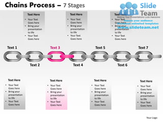 Chains Process – 7 Stages
                   Text Here                         Text Here                         Text Here
                 • Your Text                       • Your Text                       • Your Text
                   Goes here                         Goes here                         Goes here
                 • Bring your                      • Bring your                      • Bring your
                   presentation                      presentation                      presentation
                   to life                           to life                           to life
                 • Your Text                       • Your Text                       • Your Text
                   Goes here                         Goes here                         Goes here


 Text 1                             Text 3                             Text 5                         Text 7



                     Text 2                            Text 4                            Text 6


  Text Here                         Text Here                         Text Here                         Text Here
• Your Text                       • Your Text                       • Your Text                       • Your Text
  Goes here                         Goes here                         Goes here                         Goes here
• Bring your                      • Bring your                      • Bring your                      • Bring your
  presentation                      presentation                      presentation                      presentation
  to life                           to life                           to life                           to life
• Your Text                       • Your Text                       • Your Text                       • Your Text
  Goes here                         Goes here                         Goes here                         Goes here



                                                                                                             Your Logo
 