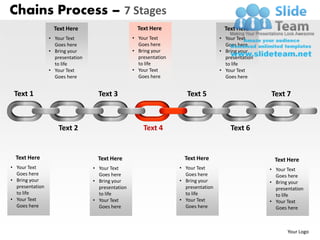 Chains Process – 7 Stages
                   Text Here                         Text Here                         Text Here
                 • Your Text                       • Your Text                       • Your Text
                   Goes here                         Goes here                         Goes here
                 • Bring your                      • Bring your                      • Bring your
                   presentation                      presentation                      presentation
                   to life                           to life                           to life
                 • Your Text                       • Your Text                       • Your Text
                   Goes here                         Goes here                         Goes here


 Text 1                             Text 3                             Text 5                         Text 7



                     Text 2                            Text 4                            Text 6


  Text Here                         Text Here                         Text Here                         Text Here
• Your Text                       • Your Text                       • Your Text                       • Your Text
  Goes here                         Goes here                         Goes here                         Goes here
• Bring your                      • Bring your                      • Bring your                      • Bring your
  presentation                      presentation                      presentation                      presentation
  to life                           to life                           to life                           to life
• Your Text                       • Your Text                       • Your Text                       • Your Text
  Goes here                         Goes here                         Goes here                         Goes here



                                                                                                             Your Logo
 