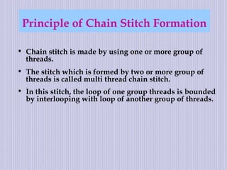 Principle of Chain Stitch Formation
• Chain stitch is made by using one or more group of
threads.
• The stitch which is formed by two or more group of
threads is called multi thread chain stitch.
• In this stitch, the loop of one group threads is bounded
by interlooping with loop of another group of threads.
 