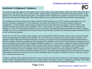 Page 3 of 3
Professional Public Address System
www.itc-pa.com.cn, info@itc-pa.com.cn
Architects' & Engineers' Guidance
The solution is specially design for chain stores, like food chain stores, bank, police station, factory etc. Since most of the chain
stores are far from each other, even in different cities, analog system is impossible to overcome the data loss problem, so the
solution only could be the network audio system. The system is built-in special audio processor to ensure its hi-fi sound quality.
Data delay only about 300 milliseconds. High reliable system for easy maintenance and avoid information eavesdropping.
The simplest and economy solution which links several PA system together by the T-6701 network audio adapter, so as to
achieve centralized management. So the headquarter chain store will install one PC for system software setting and
management, a T-6702 network remote paging console for live announcement and zone paging, a T-6701 network audio
adapter to transfer the local PA system to another T-6701 in other stores. The audio bus could transfer and distribute one
message or music from headquarter to different stores by one action. Multi-tasks simultaneously enable this system of highest
capacity: live music and announcement broadcast, pre-recorded message broadcast and scheduled program broadcast provide
a user friendly easy operation.
T-6701 is a 19" rack mount network audio adapter, built-in signal channel TCP/IP decoder, which is used to decode the digital
audio and control data into analog one for amplifier. So only a LAN input is needed from the network switch to ensure it has
separate TCP/IP address for the system distinguish, by this way, the system could simultaneously distribute different tasks to
different amplifiers. All points and separate point management is available. It is the heart of the IP system for background music,
live announcement, pre-recorded voice message scheduled broadcast. A 5" LCD screen is supplied to display all system status
and its IP address setting data in English, where a remote control could be used for music broadcast, volume attenuation and
data setting. Numeric keys on front panel for convenient and manual music operation. The network audio adapter T-6701
provides 4 channel line outputs to amplifiers, which could be both high impedance and low impedance amps for various
applications. Local inputs include microphone and line of priority. This network audio adapter could be connected to the existing
LAN network to save a lot of wire layout cost. Another advantage makes it possible to install this unit both in electrician control
room or terminal end-user room.
T-6702 is a network remote paging console which could be used to make live announcement over LAN network. Flexible paging
modes includes: separate point, group points, zone, group zones and all zones. It built-in a speaker for monitoring. A line output
could be used for external monitoring. More options include intercom and talk-back versions are available.
 