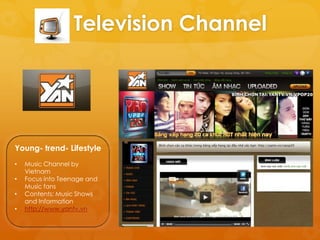 Television Channel




Young- trend- Lifestyle
•   Music Channel by
    Vietnam
•   Focus into Teenage and
    Music fans
•   Contents: Music Shows
    and Information
•   http://www.yantv.vn
 