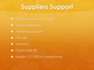 Suppliers Support
 Training products for Staff.

 Display products.

 Marketing support.

 PG sale.

 Warranty.

 Credit and AR.

 Margin: 12-15% for smartphone
 