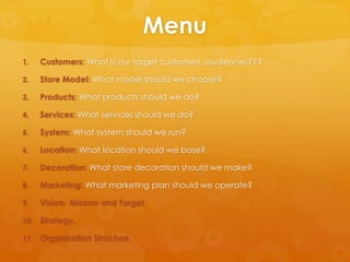 Menu
1.   Customers: What is our target customers, audiences???

2.   Store Model: What model should we choose?

3.   Products: What products should we do?

4.   Services: What services should we do?

5.   System: What system should we run?

6.   Location: What location should we base?

7.   Decoration: What store decoration should we make?

8.   Marketing: What marketing plan should we operate?

9.   Vision- Mission and Target.

10. Strategy.

11. Organization Structure.
 