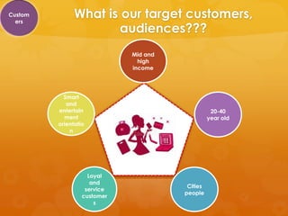 Custom
  ers
               What is our target customers,
                       audiences???
                             Mid and
                               high
                             income




           Smart
            and
         entertain                                20-40
           ment                                  year old
         orientatio
             n




                    Loyal
                     and
                                        Cities
                   service
                                       people
                  customer
                      s
 
