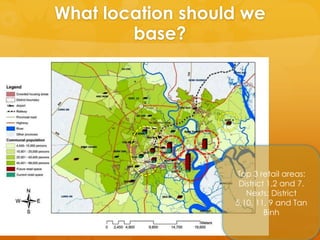 What location should we
        base?




                   Top 3 retail areas:
                    District 1,2 and 7.
                      Nexts: District
                   5,10, 11, 9 and Tan
                            Binh
 