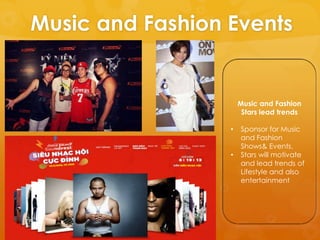 Music and Fashion Events


                      Music and Fashion
                       Stars lead trends

                  •   Sponsor for Music
                      and Fashion
                      Shows& Events.
                  •   Stars will motivate
                      and lead trends of
                      Lifestyle and also
                      entertainment
 