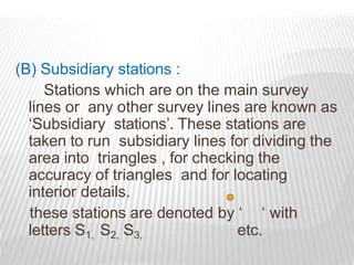 (B) Subsidiary stations :
Stations which are on the main survey
lines or any other survey lines are known as
‘Subsidiary stations’. These stations are
taken to run subsidiary lines for dividing the
area into triangles , for checking the
accuracy of triangles and for locating
interior details.
these stations are denoted by ‘ ‘ with
letters S1, S2, S3, etc.
 