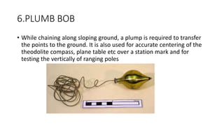 6.PLUMB BOB
• While chaining along sloping ground, a plump is required to transfer
the points to the ground. It is also used for accurate centering of the
theodolite compass, plane table etc over a station mark and for
testing the vertically of ranging poles
 