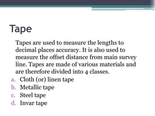Tape
Tapes are used to measure the lengths to
decimal places accuracy. It is also used to
measure the offset distance from main survey
line. Tapes are made of various materials and
are therefore divided into 4 classes.
a. Cloth (or) linen tape
b. Metallic tape
c. Steel tape
d. Invar tape
 