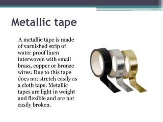 Metallic tape
A metallic tape is made
of varnished strip of
water proof linen
interwoven with small
brass, copper or bronze
wires. Due to this tape
does not stretch easily as
a cloth tape. Metallic
tapes are light in weight
and flexible and are not
easily broken.
 