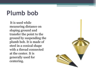 Plumb bob
It is used while
measuring distance on
sloping ground and
transfer the point to the
ground by suspending the
plumb bob. It is made of
steel in a conical shape
with a thread connected
at the center. It is
generally used for
centering.
 
