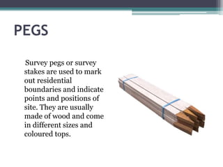 PEGS
Survey pegs or survey
stakes are used to mark
out residential
boundaries and indicate
points and positions of
site. They are usually
made of wood and come
in different sizes and
coloured tops.
 