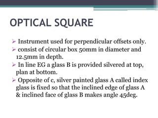 OPTICAL SQUARE
 Instrument used for perpendicular offsets only.
 consist of circular box 50mm in diameter and
12.5mm in depth.
 In line EG a glass B is provided silvered at top,
plan at bottom.
 Opposite of c, silver painted glass A called index
glass is fixed so that the inclined edge of glass A
& inclined face of glass B makes angle 45deg.
 