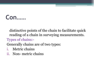 Con……
distinctive points of the chain to facilitate quick
reading of a chain in surveying measurements.
Types of chains:-
Generally chains are of two types:
i. Metric chains
ii. Non- metric chains
 