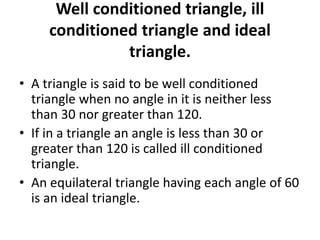 Well conditioned triangle, ill
conditioned triangle and ideal
triangle.
• A triangle is said to be well conditioned
triangle when no angle in it is neither less
than 30 nor greater than 120.
• If in a triangle an angle is less than 30 or
greater than 120 is called ill conditioned
triangle.
• An equilateral triangle having each angle of 60
is an ideal triangle.
 