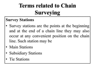 Terms related to Chain
Surveying
Survey Stations
• Survey stations are the points at the beginning
and at the end of a chain line they may also
occur at any convenient position on the chain
line. Such station may be
• Main Stations
• Subsidiary Stations
• Tie Stations
 