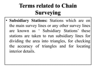 Terms related to Chain
Surveying
• Subsidiary Stations: Stations which are on
the main survey lines or any other survey lines
are known as ‘ Subsidiary Stations’ these
stations are taken to run subsidiary lines for
dividing the area into triangles, for checking
the accuracy of triangles and for locating
interior details.
 