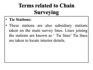 Terms related to Chain
Surveying
• Tie Stations:
• These stations are also subsidiary stations
taken on the main survey lines. Lines joining
the stations are known as ‘ Tie lines’ Tie lines
are taken to locate interior details.
 
