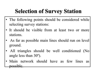 Selection of Survey Station
• The following points should be considered while
selecting survey stations:
• It should be visible from at least two or more
stations.
• As far as possible main lines should run on level
ground.
• All triangles should be well conditioned (No
angle less than 30º).
• Main network should have as few lines as
possible.
 