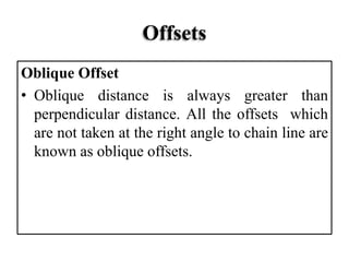 Offsets
Oblique Offset
• Oblique distance is always greater than
perpendicular distance. All the offsets which
are not taken at the right angle to chain line are
known as oblique offsets.
 