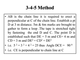 3-4-5 Method
• AB is the chain line it is required to erect a
perpendicular at C of the chain line. Establish a pt
D at 3 m distance. 5m & 6m marks are brought to
gather to form a loop .The tape is stretched tight
by fastening the end D and C. The point D is
established such that DE = 5 m and CE= 4 m and
CD = 3 m and DE2 = CD2 + DE2
• i.e. 5 2 = 3 2 + 4 2 = 25 thus Angle DCE = 90 0
• i.e. CE is perpendicular to chain line at C
 