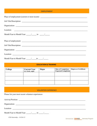 EMPLOYMENT

Place of employment (current or most recent): _________________________________________________

Job Title/Description: _____________________________________________________________________

Organization: ____________________________________________________________________________

Location:    _____________________________________________________________________________

Month/Year to Month/Year: _____/_____ to _____/_____


Place of employment: ____________________________________________________________________

Job Title/Description: ____________________________________________________________________

Organization: __________________________________________________________________________

Location: _____________________________________________________________________________

Month/Year to Month/Year: _____/_____to _____/_____


                                                   EDUCATION & TRAINING

  College                    Current Year             Major           Date of Completion/ Degree or Certificate
                             (i.e. fresh., soph)                      Expected Completion




                                                   VOLUNTEER EXPERIENCE

Please list your most recent volunteer experiences:

Activity/Position: ______________________________________________________________________

Organization: _________________________________________________________________________

Location: _____________________________________________________________________________

Month/Year to Month/Year: _____/_____ to _____/_____

     CHA Internship – 14-Feb-13
 