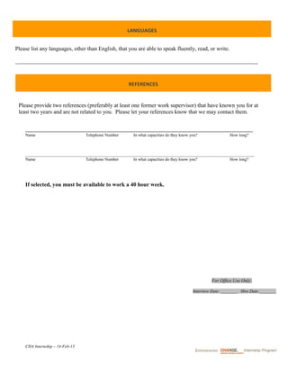LANGUAGES


Please list any languages, other than English, that you are able to speak fluently, read, or write.

______________________________________________________________________________________



                                                    REFERENCES


 Please provide two references (preferably at least one former work supervisor) that have known you for at
 least two years and are not related to you. Please let your references know that we may contact them.



    Name                         Telephone Number     In what capacities do they know you?                How long?



    ____________________________________________________________________________________________________________
    Name                         Telephone Number      In what capacities do they know you?         How long?




    If selected, you must be available to work a 40 hour week.




                                                                                                For Office Use Only:

                                                                                       Interview Date: ________ Hire Date:________




    CHA Internship – 14-Feb-13
 