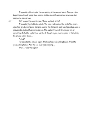 The captain did not reply. He was staring at the nearest island. Strange… the
beach looked much bigger than before. And the low cliffs weren't low any more, but
seemed to have grown.
'Sir!' bawled the second mate. 'Come and look at this!'40
The captain hurried to the winch. The crew had reached the end of the chain.
Attached to it, bumping and clanging against the ship's side as it was heaved up, was a
circular object about five metres across. The captain frowned. It reminded him of
something. In fact he had a thing just like it, though much, much smaller, in the bath in
his private cabin. It was…
A plug?
He looked at the islands again. The beaches were getting bigger. The cliffs
were getting higher. As if the sea level was dropping…
'Oops…' said the captain.
 