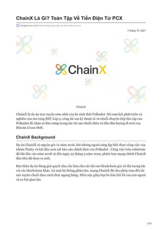 1/12
7 tháng 10, 2021
ChainX Là Gì? Toàn Tập Về Tiền Điện Tử PCX
blogtienso.net/chainx-la-gi-toan-tap-ve-tien-dien-tu-pcx
ChainX
ChainX là dự án trực tuyến sớm nhất của hệ sinh thái Polkadot. Nó cam kết phát triển và
nghiên cứu mở rộng BTC Lớp 2, cổng tài sản kỹ thuật số và chuỗi chuyển tiếp thứ cấp của
Polkadot để nhận ra khả năng tương tác tài sản chuỗi chéo và dẫn đầu hướng đi mới của
Bitcoin Cross-Defi .
ChainX Background
Dự án ChainX có nguồn gốc từ năm 2016, khi những người sáng lập biết được công việc của
nhóm Parity và bắt đầu xem xét báo cáo chính thức của Polkadot . Công việc trên substrate
đã bắt đầu vào năm 2018 và đến ngày 25 tháng 5 năm 2019, phiên bản mạng chính ChainX
đầu tiên đã được ra mắt.
Bản thân dự án đang giải quyết nhu cầu làm cho các tài sản blockchain gốc có thể tương tác
với các blockchain khác. Là một hệ thống phân tán, mạng ChainX đã cho phép trao đổi tài
sản xuyên chuỗi theo cách thức ngang hàng. Điều này giúp loại bỏ hầu hết lỗi của con người
và cơ hội gian lận.
 