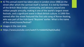  4) This annual event has taken place in London since 1966 on the
street after which the carnival itself is named. It is led by members
of the British West Indian community, and attracts around one
million people annually, making it one of the world's largest street
festivals, and a significant event in Black British culture. A 1999 film
named after the street featured the first solo song of Ronan Keating,
who was part of the Irish band ‘Boyzone’ earlier. What is the name
of the street/movie/festival?
 Images in the next slide
 https://www.youtube.com/watch?v=tsbkk4SZAqA(Audio)
 