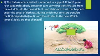  5) The Nabakalebara festival is observed in a gap of 12 to 19 years.
Four Badagrahis (body protector-cum-servitors) transfers soul from
the old idols into the new idols. It is an elaborate ritual that happens
under the cover of darkness during which four servitors transfers
the Brahmapadartha(soul) from the old idol to the new. Which
temple’s idols are thus changed?
 