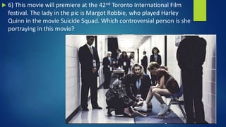  6) This movie will premiere at the 42nd Toronto International Film
festival. The lady in the pic is Margot Robbie, who played Harley
Quinn in the movie Suicide Squad. Which controversial person is she
portraying in this movie?
 